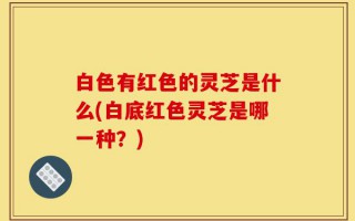 白色有红色的灵芝是什么(白底红色灵芝是哪一种？)