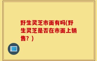 野生灵芝市面有吗(野生灵芝是否在市面上销售？)
