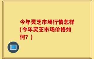 今年灵芝市场行情怎样(今年灵芝市场价格如何？)