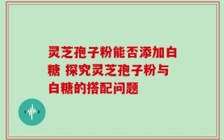灵芝孢子粉能否添加白糖 探究灵芝孢子粉与白糖的搭配问题