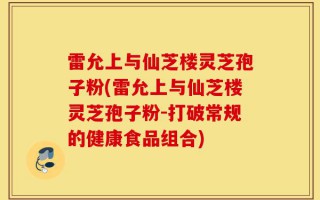 雷允上与仙芝楼灵芝孢子粉(雷允上与仙芝楼灵芝孢子粉-打破常规的健康食品组合)