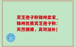 灵芝孢子粉锦州卖家_锦州优质灵芝孢子粉：天然健康，高效滋补)