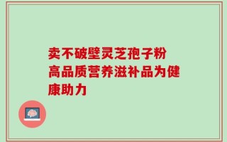 卖不破壁灵芝孢子粉 高品质营养滋补品为健康助力