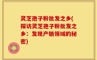 灵芝孢子粉批发之乡(探访灵芝孢子粉批发之乡：发现产销领域的秘密)
