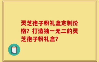 灵芝孢子粉礼盒定制价格？打造独一无二的灵芝孢子粉礼盒？