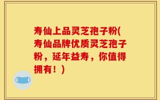 寿仙上品灵芝孢子粉(寿仙品牌优质灵芝孢子粉，延年益寿，你值得拥有！)