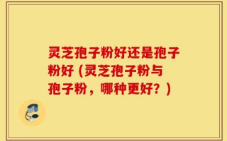 灵芝孢子粉好还是孢子粉好 (灵芝孢子粉与孢子粉，哪种更好？)