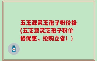 五芝源灵芝孢子粉价格(五芝源灵芝孢子粉价格优惠，抢购立省！)