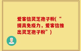 爱客信灵芝孢子粉(“提高免疫力，爱客信推出灵芝孢子粉”)