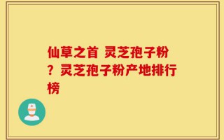 仙草之首 灵芝孢子粉？灵芝孢子粉产地排行榜