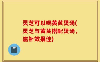 灵芝可以喝黄芪煲汤(灵芝与黄芪搭配煲汤，滋补效果佳)