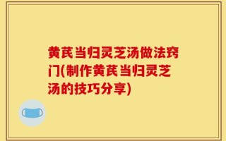 黄芪当归灵芝汤做法窍门(制作黄芪当归灵芝汤的技巧分享)
