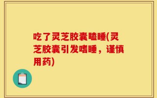 吃了灵芝胶囊瞌睡(灵芝胶囊引发嗜睡，谨慎用药)