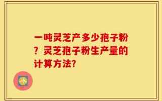 一吨灵芝产多少孢子粉？灵芝孢子粉生产量的计算方法？