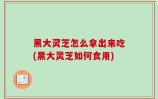 黑大灵芝怎么拿出来吃(黑大灵芝如何食用)