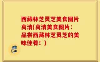西藏林芝灵芝美食图片高清(高清美食图片：品尝西藏林芝灵芝的美味佳肴！)