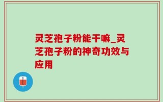 灵芝孢子粉能干嘛_灵芝孢子粉的神奇功效与应用