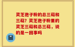 灵芝孢子粉的总三萜和三萜？灵芝孢子粉里的灵芝三萜和总三萜，说的是一回事吗
