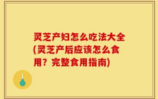 灵芝产妇怎么吃法大全(灵芝产后应该怎么食用？完整食用指南)
