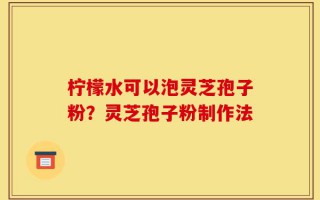 柠檬水可以泡灵芝孢子粉？灵芝孢子粉制作法