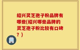 绍兴灵芝孢子粉品牌有哪些(绍兴哪些品牌的灵芝孢子粉比较有口碑？)