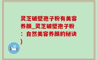 灵芝破壁孢子粉有美容养颜_灵芝破壁孢子粉：自然美容养颜的秘诀)