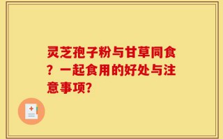 灵芝孢子粉与甘草同食？一起食用的好处与注意事项？