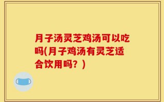 月子汤灵芝鸡汤可以吃吗(月子鸡汤有灵芝适合饮用吗？)