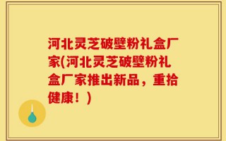 河北灵芝破壁粉礼盒厂家(河北灵芝破壁粉礼盒厂家推出新品，重拾健康！)