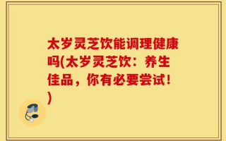 太岁灵芝饮能调理健康吗(太岁灵芝饮：养生佳品，你有必要尝试！)