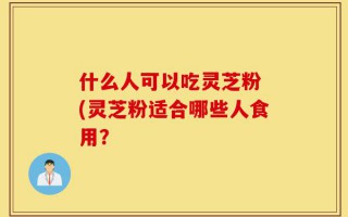 什么人可以吃灵芝粉 (灵芝粉适合哪些人食用？