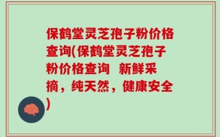 保鹤堂灵芝孢子粉价格查询(保鹤堂灵芝孢子粉价格查询  新鲜采摘，纯天然，健康安全)