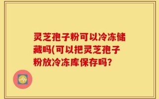 灵芝孢子粉可以冷冻储藏吗(可以把灵芝孢子粉放冷冻库保存吗？