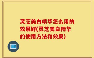 灵芝美白精华怎么用的效果好(灵芝美白精华的使用方法和效果)