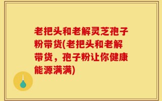 老把头和老解灵芝孢子粉带货(老把头和老解带货，孢子粉让你健康能源满满)