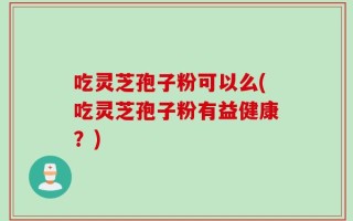 吃灵芝孢子粉可以么(吃灵芝孢子粉有益健康？)