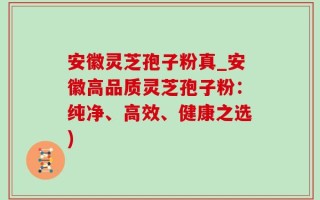 安徽灵芝孢子粉真_安徽高品质灵芝孢子粉：纯净、高效、健康之选)
