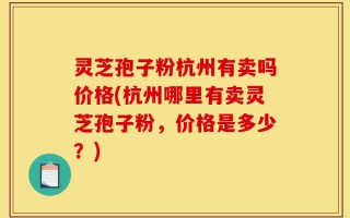 灵芝孢子粉杭州有卖吗价格(杭州哪里有卖灵芝孢子粉，价格是多少？)