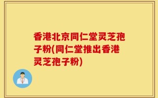 香港北京同仁堂灵芝孢子粉(同仁堂推出香港灵芝孢子粉)
