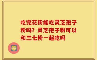 吃完花粉能吃灵芝孢子粉吗？灵芝孢子粉可以和三七粉一起吃吗