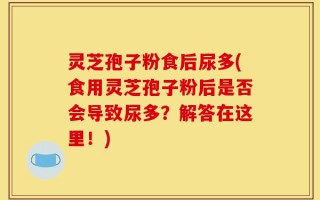 灵芝孢子粉食后尿多(食用灵芝孢子粉后是否会导致尿多？解答在这里！)
