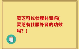 灵芝可以壮腰补肾吗(灵芝有壮腰补肾的功效吗？)