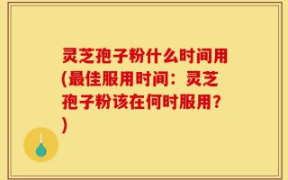 灵芝孢子粉什么时间用(最佳服用时间：灵芝孢子粉该在何时服用？)