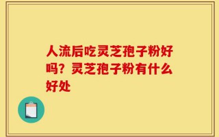 人流后吃灵芝孢子粉好吗？灵芝孢子粉有什么好处