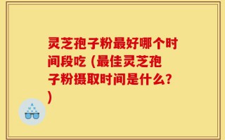 灵芝孢子粉最好哪个时间段吃 (最佳灵芝孢子粉摄取时间是什么？)