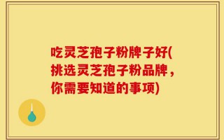 吃灵芝孢子粉牌子好(挑选灵芝孢子粉品牌，你需要知道的事项)
