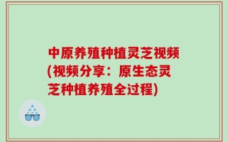 中原养殖种植灵芝视频(视频分享：原生态灵芝种植养殖全过程)