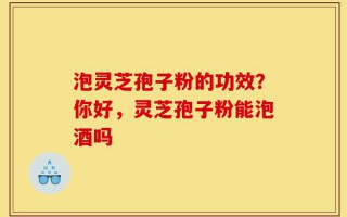 泡灵芝孢子粉的功效？你好，灵芝孢子粉能泡酒吗