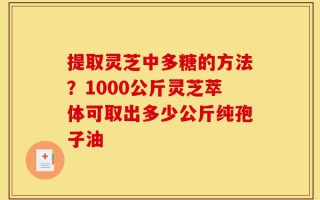提取灵芝中多糖的方法？1000公斤灵芝萃体可取出多少公斤纯孢子油