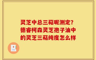灵芝中总三萜呢测定？德睿柯森灵芝孢子油中的灵芝三萜纯度怎么样